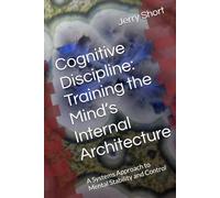 Cognitive Discipline: Training the Mind’s Internal Architecture: A Systems Approach to Mental Stability and Control