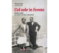 Col sole in fronte. Giulio Landi: un uomo tra due continenti - Landi Vanni...