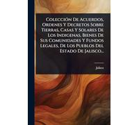 ColecciÃ3n De Acuerdos, Ordenes Y Decretos Sobre Tierras, Casas Y Solares De Los Indigenas, Bienes De Sus Comunidades Y Fundos Legales, De Los Pueblos Del Estado De Jalisco...