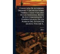 ColecciÃ3n De Acuerdos, Ordenes Y Decretos Sobre Tierras, Casas Y Solares De Los Indigenas, Bienes De Sus Comunidades Y Fundos Legales, De Los Pueblos Del Estado De Jalisco, Volume 4...