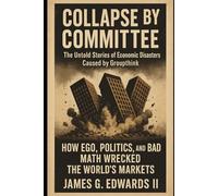 Collapse by Committee: The Untold Stories of Economic Disasters Caused by Groupthink: How Ego, Politics, and Bad Math Wrecked the World's Markets