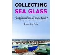 Collecting Sea Glass: A Comprehensive Guide to Discovering, Sorting, Preserving, and Using Sea Glass in Jewelry, Home Décor, Mosaics, and Creative Art Projects