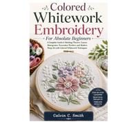 Colored Whitework Embroidery for Absolute Beginners: A Complete Guide to Stitching Flowers, Leaves, Monograms, Decorative Borders, and Modern Hoop Art with Colored Whitework Techniques