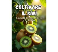 Coltivare il kiwi: Una guida completa per il giardiniere: dalla scelta delle varietà e dalla piantagione alla cura, all'impollinazione, allo svernamento e al controllo dei parassiti