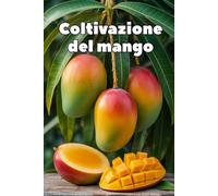 Coltivazione del mango: Una guida pratica e completa alla coltivazione del mango per ottenere rese elevate e frutti di qualità