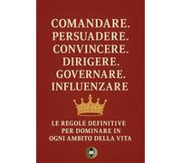 Comandare. Persuadere. Convincere. Dirigere. Governare. Influenzare: Le regole definitive per dominare in ogni ambito della vita
