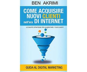 Come Acquisire Nuovi Clienti Nell'era di Internet: Le Giuste Strategie Per Aumentare i Tuoi Clienti