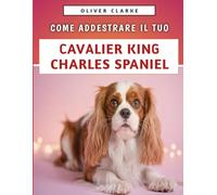 Come Addestrare Il Tuo Cavalier King Charles Spaniel: Una guida approfondita su come creare legami, prendersi cura e crescere una razza di Toy allegra e sicura di sé