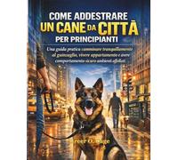 COME ADDESTRARE UN CANE DA CITTÀ PER PRINCIPIANTI: Una guida pratica camminare tranquillamente al guinzaglio, vivere appartamento e avere comportamento sicuro ambienti affollati