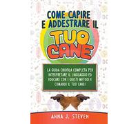 Come Capire e Addestrare il Tuo Cane: La Guida Cinofila Completa per Interpretare il Linguaggio ed Educare Con i Giusti Metodi e Comandi il Tuo Cane