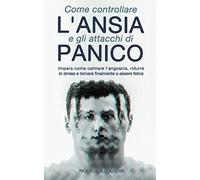 Come Controllare L’Ansia e gli Attacchi Di Panico: Impara Come Calmare l'Angoscia, Ridurre lo Stress e Tornare Finalmente a Essere Felice
