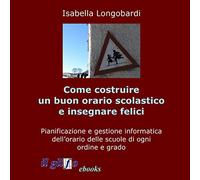 Come costruire un buon orario scolastico e insegnare felici: Pianificazione e gestione informatica dell’orario delle scuole di ogni ordine e grado