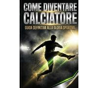 Come Diventare Calciatore: Guida Definitiva alla gloria sportiva. Dominare la mente, superare i provini e trasformare la passione in una carriera professionistica