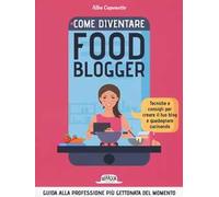 Come diventire food blogger. Tecniche e consigli per creare il tuo blog e guadagnare cucinando