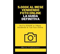 Come Guadagnare 5000€ al Mese Vendendo Foto Online: La Guida Definitiva: Da 0 a 5000€ in 1 Mese Vendendo le Tue Foto Online