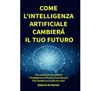 Come l'Intelligenza Artificiale cambierà il tuo Futuro: Che cambiamento porterà l’intelligenza artificiale al tuo lavoro e nella società? Come puoi ... governare il cambiamento e il tuo futuro?