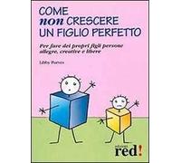 Come non crescere un figlio perfetto. Per fare dei propri figli persone allegre, creative e libere