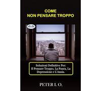 COME NON PENSARE TROPPO: Soluzioni definitive contro: Il Pensare Troppo, Preoccupazioni, Depressione e Ansia