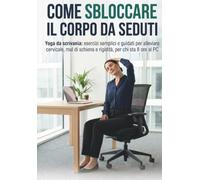 COME SBLOCCARE IL CORPO DA SEDUTI: Yoga da scrivania: esercizi semplici e guidati per alleviare cervicale, mal di schiena e rigidità, per chi sta 8 ore al PC