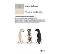 Come si cambia idea. Credenze, opinioni, persuasione: un sorprendente approccio scientifico