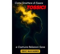 Come Smettere di Essere Tossici e Costruire Relazioni Sane: Autoconsapevolezza, Intelligenza Emotiva e strumenti per rompere la manipolazione, sanare l’attaccamento e creare legami duraturi