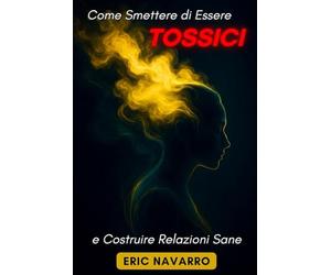 Come Smettere di Essere Tossici e Costruire Relazioni Sane: Autoconsapevolezza, Intelligenza Emotiva e strumenti per rompere la manipolazione, sanare l’attaccamento e creare legami duraturi