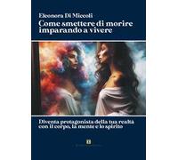 Come smettere di morire imparando a vivere. Diventa protagonista della tua realtà con il corpo, la mente e lo spirito