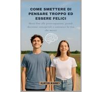 COME SMETTERE DI PENSARE TROPPO ED ESSERE FELICI: Metti fine alle preoccupazioni, prendi decisioni consapevoli e costruisci la vita che meriti