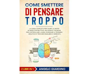 Come Smettere di Pensare Troppo: La Guida Completa per usare la Mente in modo Costruttivo. Soluzioni e Tecniche per controllare l'Ansia, eliminare il Pensiero negativo e trovare Equilibrio e Serenità