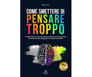 COME SMETTERE DI PENSARE TROPPO: Le Regole d’Oro e le Tecniche Pratiche per Eliminare il Sovrappensiero, Vivere nel Presente e Raggiungere la Propria Pace Interiore.
