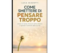 Come Smettere di Pensare Troppo: Libera la mente, ritrova la calma interiore e riprendi il controllo della tua vita
