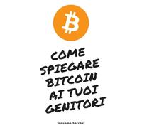Come Spiegare Bitcoin Ai Tuoi Genitori: Il Libro Definitivo Per Capire E Far Capire A Fondo e In Maniera Semplice Il Fenomeno Bitcoin