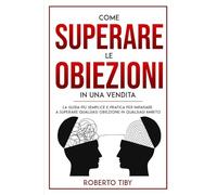 Come superare le obiezioni in una vendita. La guida più semplice e pratica per imparare a superare qualsiasi obiezione in qualsiasi ambito