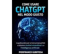 Come Usare ChatGPT nel Modo Giusto: La guida pratica per scrivere prompt perfetti e ottenere risultati straordinari con l’intelligenza artificiale