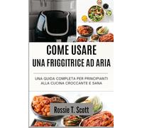 COME USARE UNA FRIGGITRICE AD ARIA: Una guida completa per principianti alla cucina croccante e sana