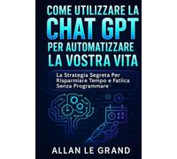 COME UTILIZZARE LA CHAT GPT PER AUTOMATIZZARE LA VOSTRA VITA: La strategia segreta per risparmiare tempo e fatica senza programmare!