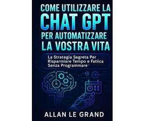 COME UTILIZZARE LA CHAT GPT PER AUTOMATIZZARE LA VOSTRA VITA: La strategia segreta per risparmiare tempo e fatica senza programmare!
