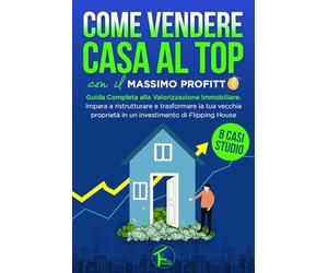 COME VENDERE CASA AL TOP CON IL MASSIMO PROFITTO: Guida Completa alla Valorizzazione Immobiliare. Impara a trasformare la tua vecchia proprietà in un investimento di Flipping House