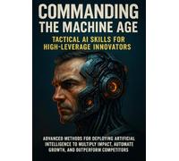 Commanding the Machine Age: Tactical AI Skills for High-Leverage Innovators: Advanced methods for deploying artificial intelligence to multiply impact, automate growth, and outperform competitors