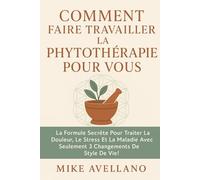 COMMENT FAIRE TRAVAILLER LA PHYTOTHÉRAPIE POUR VOUS: La formule secrète pour traiter la douleur, le stress et la maladie avec seulement 3 changements de style de vie !