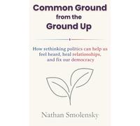 Common Ground from the Ground Up: How rethinking politics can help us feel heard, heal relationships, and fix our democracy