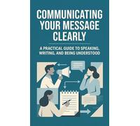 Communicating Your Message Clearly: A Practical Guide to Speaking, Writing, and Being Understood