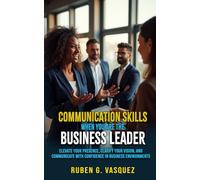 Communication Skills When You Are The Business Leader: Elevate Your Presence, Clarify Your Vision, And Communicate With Confidence In Business Environments