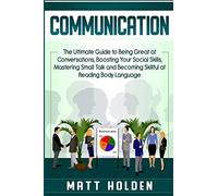 Communication: The Ultimate Guide to Being Great at Conversations, Boosting Your Social Skills, Mastering Small Talk and Becoming Skillful at Reading Body Language