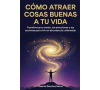 Cómo Atraer Cosas Buenas a Tu Vida: Transforma tu mente, tus emociones y tus acciones para vivir en abundancia y bienestar