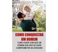 Como conquistar um homem: Como fazer ele querer você; Como fazer um homem se apaixonar por você; Como fazer um homem se apegar emocionalmente