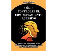 Cómo controlar el comportamiento agresivo: Mejora tus relaciones, evita explosiones emocionales y actúa con calma bajo presión