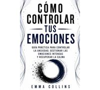 CÓMO CONTROLAR TUS EMOCIONES: Guía práctica para controlar la ansiedad, gestionar las emociones intensas y recuperar la calma