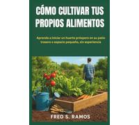 CÓMO CULTIVAR TUS PROPIOS ALIMENTOS: Aprenda a iniciar un huerto próspero en su patio trasero o espacio pequeño, sin experiencia