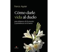 Cómo darle vida al duelo: para alejarnos de la muerte y permanecer en el amor
